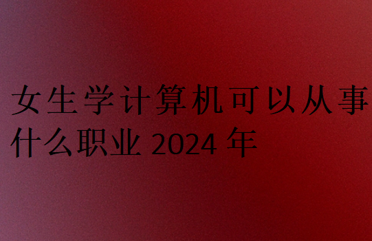 女生學(xué)計算機可以從事什么職業(yè)2024年