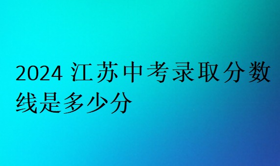 2024江蘇中考錄取分?jǐn)?shù)線是多少分