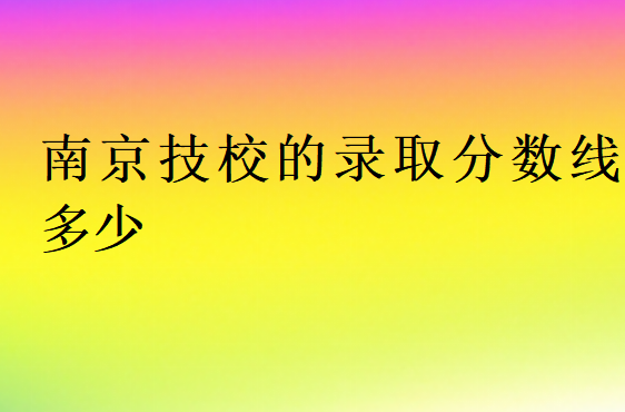 南京技校的錄取分?jǐn)?shù)線多少